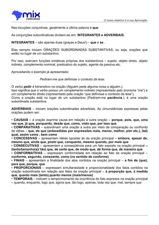 O nosso objetivo é a sua Aprovação


Nas locuções conjuntivas, geralmente a última palavra é que.

As conjunções subordinativas dividem-se em: INTEGRANTES e ADVERBIAIS.

INTEGRANTES – são apenas duas (graças a Deus!) – que e se .

Elas sempre iniciam ORAÇÕES SUBORDINADAS SUBSTANTIVAS, ou seja, orações que
estão no lugar de um substantivo.

Por isso, exercem funções sintáticas próprias dos substantivos – sujeito, objeto direto, objeto
indireto, complemento nominal, predicativo do sujeito, agente da passiva etc.

Aproveitando o exemplo já apresentado:

                   Pediram-me que definisse o contexto da tese.

O verbo pedir é bitransitivo na oração (Alguém pede alguma coisa a alguém.).
Isso significa que o verbo possui um complemento indireto (representado pelo pronome “me”) e
um complemento direto (representado pela oração “que definisse o contexto da tese”).
Como a oração está no lugar de um substantivo (Pediram-me paciência.), é uma oração
subordinada substantiva.

ADVERBIAIS – iniciam orações subordinadas adverbiais. As circunstâncias expressas pelas
orações podem ser:

• CAUSAIS – a oração exprime causa em relação a outra oração – porque, pois, que, uma
vez que, já que, porquanto, desde que, como, visto que, por isso que
• COMPARATIVAS – subordinam uma oração a outra por meio de comparação ou confronto
de idéias – que, do que (antecedidas por expressões mais, menor, melhor, pior etc.), (tal)
qual, assim como , bem como
• CONCESSIVAS – apresentam idéias opostas às da oração principal – embora, apesar de,
mesmo que, ainda que, posto que, conquanto, mesmo quando, por mais que
• CONSECUTIVAS – apresentam a conseqüência para um fato exposto na oração principal –
(tanto/tamanho(a)/ tão) que, de sorte que, de modo que, de forma que, de maneira que
• CONFORMATIVAS – expressam conformidade em relação ao fato da oração principal –
conforme, segundo, consoante, como (no sentido de conforme)
• FINAIS – apresentam a finalidade dos atos contidos na oração principal – a fim de (que),
para que, porque, que
• PROPORCIONAIS – expressam simultaneidade e proporcionalidade dos fatos contidos na
oração subordinada em relação aos fatos da oração principal – à proporção que, à medida
que, quanto mais (tanto),quanto menos (mais/menos)
• TEMPORAIS – indicam o tempo/momento da ocorrência do fato expresso na oração principal
– quando, enquanto, logo que, agora que, tão logo, apenas, toda vez que, mal, sempre que
 