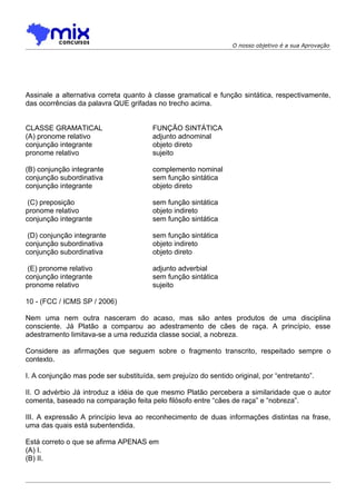 O nosso objetivo é a sua Aprovação




Assinale a alternativa correta quanto à classe gramatical e função sintática, respectivamente,
das ocorrências da palavra QUE grifadas no trecho acima.


CLASSE GRAMATICAL                       FUNÇÃO SINTÁTICA
(A) pronome relativo                    adjunto adnominal
conjunção integrante                    objeto direto
pronome relativo                        sujeito

(B) conjunção integrante                complemento nominal
conjunção subordinativa                 sem função sintática
conjunção integrante                    objeto direto

 (C) preposição                         sem função sintática
pronome relativo                        objeto indireto
conjunção integrante                    sem função sintática

 (D) conjunção integrante               sem função sintática
conjunção subordinativa                 objeto indireto
conjunção subordinativa                 objeto direto

 (E) pronome relativo                   adjunto adverbial
conjunção integrante                    sem função sintática
pronome relativo                        sujeito

10 - (FCC / ICMS SP / 2006)

Nem uma nem outra nasceram do acaso, mas são antes produtos de uma disciplina
consciente. Já Platão a comparou ao adestramento de cães de raça. A princípio, esse
adestramento limitava-se a uma reduzida classe social, a nobreza.

Considere as afirmações que seguem sobre o fragmento transcrito, respeitado sempre o
contexto.

I. A conjunção mas pode ser substituída, sem prejuízo do sentido original, por “entretanto”.

II. O advérbio Já introduz a idéia de que mesmo Platão percebera a similaridade que o autor
comenta, baseado na comparação feita pelo filósofo entre “cães de raça” e “nobreza”.

III. A expressão A princípio leva ao reconhecimento de duas informações distintas na frase,
uma das quais está subentendida.

Está correto o que se afirma APENAS em
(A) I.
(B) II.
 