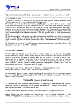 O nosso objetivo é a sua Aprovação



Veja uma interessante questão de prova que explorou esse conceito de preposição acidental.

(ESAF/AFRF/2002.1)
O homem é moderno na medida das senhas de que ele é escravo para ter acesso à vida.
Não é mais o senhor de seu direito constitucional de ir-evir.
A senha é a senhora absoluta. Sem senha, você fica sem seu próprio dinheiro ou até sem a
vida. No cofre do hotel, são quatro algarismos; no seu home bank, seis; mas para trabalhar
no computador da empresa, você tem que digitar oito vezes, letras e algarismos. A porta do
meu carro tem senha; o alarme do seu, também. Cada um de nossos cartões tem senha. Se
for sensato, você percebe que sua memória não pode ser ocupada com tanta baboseira inútil.
Seus neurônios precisam ter finalidade nobre. Têm que guardar, sim, os bons momentos da
vida.
Então, desesperado, você descarrega tudo na sua agenda eletrônica, num lugar secreto que
só senha abre. Agora só falta descobrir em que lugar secreto você vai guardar a senha do
lugar secreto que guarda as senhas. (Alexandre Garcia, Abre-te sésamo, com adaptações)

c) Respeitam-se as regras de regência da norma culta ao empregar a preposição de em vez
de que na expressão verbal “Têm que” (l.10).


Este item está CORRETO.

Uma locução verbal pode apresentar, entre o verbo principal e o auxiliar, uma preposição
(acabei de chegar, chego a tremer, acabo de fazer, tenho de aceitar). No meio da locução, no
lugar da preposição, foi usada a palavra que: “ter que guardar”. Segundo a norma culta,
deveria ser “ter de guardar”. Esse “que” (originalmente uma conjunção), por estar no lugar de
uma preposição, recebe o nome de “preposição acidental”. O mesmo acontece em “Eu a tenho
como uma irmã”, em que a palavra “como” (pronome, conjunção ou advérbio) está usada no
lugar de uma preposição (“Eu a tenho por uma irmã”).

Em locuções prepositivas, a última palavra é sempre uma preposição essencial.
(abaixo de, acima de, a fim de, junto a, de acordo com, devido a ...).

As preposições também podem surgir isoladamente, conhecidas como sintagmas avulsos
preposicionados (Com sua licença, por favor). Pode-se entender, todavia, que o antecedente,
nesses casos, foi omitido.

                         PREPOSIÇÃO EM ADJUNTO ADVERBIAL

Já sabemos que pode ocorrer a elipse (omissão) da preposição, especialmente em adjuntos
adverbiais de tempo “Neste/Este fim de semana, irei ao litoral”, “Chegarei (no) domingo.”, “A
lista dos aprovados sairá (n)esta semana ainda.”.

Contudo, se o adjunto adverbial vier sob a forma de oração, há divergência doutrinária.

Alguns julgam ser uma questão de conveniência, mas a posição majoritária é pela
OBRIGATORIEDADE do emprego da preposição antes do pronome relativo correspondente.
 