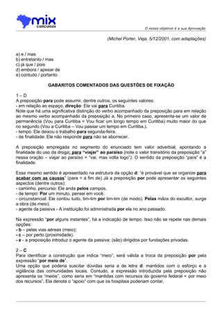 O nosso objetivo é a sua Aprovação


                                              (Michel Porter, Veja, 5/12/2001, com adaptações)


a) e / mas
b) entretanto / mas
c) já que / pois
d) embora / apesar de
e) contudo / portanto

                GABARITOS COMENTADOS DAS QUESTÕES DE FIXAÇÃO

1–D
A preposição para pode assumir, dentre outros, os seguintes valores:
- em relação ao espaço, direção: Ele vai para Curitiba.
Note que há uma significativa distinção do verbo acompanhado da preposição para em relação
ao mesmo verbo acompanhado da preposição a. No primeiro caso, apresenta-se um valor de
permanência (Vou para Curitiba = Vou ficar um longo tempo em Curitiba) muito maior do que
no segundo (Vou a Curitiba – Vou passar um tempo em Curitiba.).
- tempo: Ele deixou o trabalho para segunda-feira.
- de finalidade: Ele não responde para não se aborrecer.

A preposição empregada no segmento do enunciado tem valor adverbial, apontando a
finalidade do uso da droga: para “viajar” ao paraíso (note o valor transitório da preposição “a”
nessa oração – viajar ao paraíso = “vai, mas volta logo”). O sentido da preposição “para” é a
finalidade.

Esse mesmo sentido é apresentado na estrutura da opção d: “é provável que se organize para
acabar com as causas” (para = a fim de) Já a preposição por pode apresentar os seguintes
aspectos (dentre outros):
- caminho, percurso: Ele anda pelos campos.
- de tempo: Por um minuto, pensei em você.
- circunstancial: Ele contou tudo, tim-tim por tim-tim (de modo). Pelas mãos do escultor, surge
a obra (de meio).
- agente da passiva - A instituição foi administrada por ela no ano passado.

Na expressão “por alguns instantes”, há a indicação de tempo. Isso não se repete nas demais
opções:
- b – pelas vias aéreas (meio);
- c – por perto (proximidade).
- e - a preposição introduz o agente da passiva: (são) dirigidos por fundações privadas.

2–C
Para identificar a construção que indica “meio”, será válida a troca da preposição por pela
expressão “por meio de”.
Uma opção que poderia suscitar dúvidas seria a de letra d: mantidos com o esforço e a
vigilância das comunidades locais. Contudo, a expressão introduzida pela preposição não
apresenta os “meios”, como seria em “mantidas com recursos do governo federal = por meio
dos recursos”. Ela denota o “apoio” com que os hospitais poderiam contar.
 
