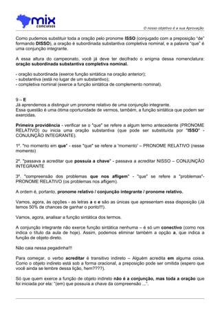 O nosso objetivo é a sua Aprovação


Como pudemos substituir toda a oração pelo pronome ISSO (conjugado com a preposição “de”
formando DISSO), a oração é subordinada substantiva completiva nominal, e a palavra “que” é
uma conjunção integrante.

A essa altura do campeonato, você já deve ter decifrado o enigma dessa nomenclatura:
oração subordinada substantiva completiva nominal.

- oração subordinada (exerce função sintática na oração anterior);
- substantiva (está no lugar de um substantivo);
- completiva nominal (exerce a função sintática de complemento nominal).


9–E
Já aprendemos a distinguir um pronome relativo de uma conjunção integrante.
Essa questão é uma ótima oportunidade de vermos, também, a função sintática que podem ser
exercidas.

Primeira providência - verificar se o "que" se refere a algum termo antecedente (PRONOME
RELATIVO) ou inicia uma oração substantiva (que pode ser substituída por "ISSO" -
CONJUNÇÃO INTEGRANTE).

1º. "no momento em que" - esse "que" se refere a 'momento' – PRONOME RELATIVO (nesse
momento)

2º. "passava a acreditar que possuía a chave" - passava a acreditar NISSO – CONJUNÇÃO
INTEGRANTE

3º. "compreensão dos problemas que nos afligem" - "que" se refere a "problemas"-
PRONOME RELATIVO (os problemas nos afligem).

A ordem é, portanto, pronome relativo / conjunção integrante / pronome relativo.

Vamos, agora, às opções - as letras a e e são as únicas que apresentam essa disposição (Já
temos 50% de chances de ganhar o ponto!!!).

Vamos, agora, analisar a função sintática dos termos.

A conjunção integrante não exerce função sintática nenhuma – é só um conectivo (como nos
indica o título da aula de hoje). Assim, podemos eliminar também a opção a, que indica a
função de objeto direto.

Não caia nessa pegadinha!!!

Para começar, o verbo acreditar é transitivo indireto – Alguém acredita em alguma coisa.
Como o objeto indireto está sob a forma oracional, a preposição pode ser omitida (espero que
você ainda se lembre dessa lição, hem????).

Só que quem exerce a função de objeto indireto não é a conjunção, mas toda a oração que
foi iniciada por ela: “(em) que possuía a chave da compreensão ...”.
 