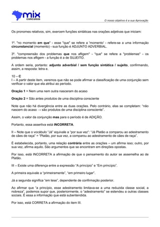 O nosso objetivo é a sua Aprovação



Os pronomes relativos, sim, exercem funções sintáticas nas orações adjetivas que iniciam:


1º. "no momento em que" - esse "que" se refere a 'momento' - refere-se a uma informação
circunstancial (momento) - sua função é ADJUNTO ADVERBIAL.

3º. "compreensão dos problemas que nos afligem" - "que" se refere a "problemas" - os
problemas nos afligem - a função é a de SUJEITO.

A ordem seria, portanto: adjunto adverbial / sem função sintática / sujeito, confirmando,
assim, a resposta: letra e.

10 – C
I – A partir deste item, veremos que não se pode afirmar a classificação de uma conjunção sem
verificar o valor que ela atribui ao período.

Oração 1 = Nem uma nem outra nasceram do acaso

Oração 2 = São antes produtos de uma disciplina consciente

Note que não há divergência entre as duas orações. Pelo contrário, elas se completam: “não
nascem do acaso → são produtos de uma disciplina consciente”.

Assim, o valor da conjunção mas para o período é de ADIÇÃO.

Portanto, essa assertiva está INCORRETA.

II – Note que o vocábulo “Já” equivale a “por sua vez”: “Já Platão a comparou ao adestramento
de cães de raça” = “Platão, por sua vez, a comparou ao adestramento de cães de raça”.

É estabelecida, portanto, uma relação contrária entre as orações – um afirma isso; outro, por
sua vez, afirma aquilo. São argumentos que se encontram em direções opostas.

Por isso, está INCORRETA a afirmação de que o pensamento do autor se assemelha ao de
Platão.

III – Existe uma diferença entre a expressão “A princípio” e “Em princípio”.

A primeira equivale a “primeiramente”, “em primeiro lugar”.

Já a segunda significa “em tese”, dependente de confirmação posterior.

Ao afirmar que “a princípio, esse adestramento limitava-se a uma reduzida classe social, a
nobreza”, podemos supor que, posteriormente, o “adestramento” se estendeu a outras classes
sociais. É essa a informação que está subentendida.

Por isso, está CORRETA a afirmação do item III.
 