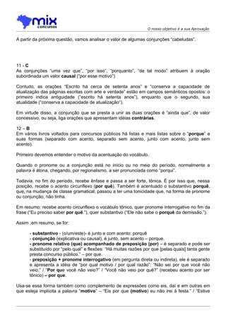 O nosso objetivo é a sua Aprovação


A partir da próxima questão, vamos analisar o valor de algumas conjunções “cabeludas”.




11 - C
As conjunções “uma vez que”, “por isso”, “porquanto”, “de tal modo” atribuem à oração
subordinada um valor causal (“por esse motivo”)

Contudo, as orações “Escrito há cerca de setenta anos” e “conserva a capacidade de
atualização das páginas escritas com arte e verdade” estão em campos semânticos opostos: o
primeiro indica antiguidade (“escrito há setenta anos”), enquanto que o segundo, sua
atualidade (“conserva a capacidade de atualização”).

Em virtude disso, a conjunção que se presta a unir as duas orações é “ainda que”, de valor
concessivo, ou seja, liga orações que apresentam idéias contrárias.

12 – B
Em vários livros voltados para concursos públicos há listas e mais listas sobre o “porque” e
suas formas (separado com acento, separado sem acento, junto com acento, junto sem
acento).

Primeiro devemos entender o motivo da acentuação do vocábulo.

Quando o pronome ou a conjunção está no início ou no meio do período, normalmente a
palavra é átona, chegando, por regionalismo, a ser pronunciada como “porqui”.

Todavia, no fim do período, recebe ênfase e passa a ser forte, tônica. É por isso que, nessa
posição, recebe o acento circunflexo (por quê). Também é acentuado o substantivo porquê,
que, na mudança de classe gramatical, passou a ter uma tonicidade que, na forma de pronome
ou conjunção, não tinha.

Em resumo: recebe acento circunflexo o vocábulo tônico, quer pronome interrogativo no fim da
frase (“Eu preciso saber por quê.”), quer substantivo (“Ele não sabe o porquê da demissão.”).

Assim ,em resumo, se for:

      - substantivo - (o/um/este)- é junto e com acento: porquê
      - conjunção (explicativa ou causal), é junto, sem acento – porque.
      - pronome relativo (que) acompanhado de preposição (por) – é separado e pode ser
      substituído por “pelo qual” e flexões: “Há muitas razões por que [pelas quais] tanta gente
      presta concurso público.” – por que.
      - preposição + pronome interrogativo (em pergunta direta ou indireta), ele é separado
      e apresenta a idéia de “por qual motivo / por qual razão”: “Não sei por que você não
      veio.” / “Por que você não veio?” / “Você não veio por quê?” (recebeu acento por ser
      tônico) – por que.

Usa-se essa forma também como complemento de expressões como eis, daí e em outras em
que esteja implícita a palavra “motivo” – “Eis por que (motivo) eu não irei à festa.” / “Estive
 