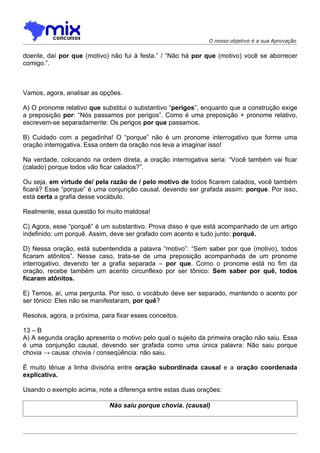 O nosso objetivo é a sua Aprovação


doente, daí por que (motivo) não fui à festa.” / “Não há por que (motivo) você se aborrecer
comigo.”.



Vamos, agora, analisar as opções.

A) O pronome relativo que substitui o substantivo “perigos”, enquanto que a construção exige
a preposição por: “Nós passamos por perigos”. Como é uma preposição + pronome relativo,
escrevem-se separadamente: Os perigos por que passamos.

B) Cuidado com a pegadinha! O “porque” não é um pronome interrogativo que forme uma
oração interrogativa. Essa ordem da oração nos leva a imaginar isso!

Na verdade, colocando na ordem direta, a oração interrogativa seria: “Você também vai ficar
(calado) porque todos vão ficar calados?”.

Ou seja, em virtude de/ pela razão de / pelo motivo de todos ficarem calados, você também
ficará? Esse “porque” é uma conjunção causal, devendo ser grafada assim: porque. Por isso,
está certa a grafia desse vocábulo.

Realmente, essa questão foi muito maldosa!

C) Agora, esse “porquê” é um substantivo. Prova disso é que está acompanhado de um artigo
indefinido: um porquê. Assim, deve ser grafado com acento e tudo junto: porquê.

D) Nessa oração, está subentendida a palavra “motivo”: “Sem saber por que (motivo), todos
ficaram atônitos”. Nesse caso, trata-se de uma preposição acompanhada de um pronome
interrogativo, devendo ter a grafia separada – por que. Como o pronome está no fim da
oração, recebe também um acento circunflexo por ser tônico: Sem saber por quê, todos
ficaram atônitos.

E) Temos, aí, uma pergunta. Por isso, o vocábulo deve ser separado, mantendo o acento por
ser tônico: Eles não se manifestaram, por quê?

Resolva, agora, a próxima, para fixar esses conceitos.

13 – B
A) A segunda oração apresenta o motivo pelo qual o sujeito da primeira oração não saiu. Essa
é uma conjunção causal, devendo ser grafada como uma única palavra: Não saiu porque
chovia → causa: chovia / conseqüência: não saiu.

É muito tênue a linha divisória entre oração subordinada causal e a oração coordenada
explicativa.

Usando o exemplo acima, note a diferença entre estas duas orações:

                              Não saiu porque chovia. (causal)
 