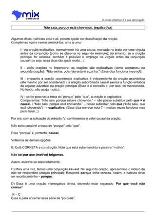 O nosso objetivo é a sua Aprovação


                       Não saia, porque está chovendo. (explicativa)


Algumas dicas, colhidas aqui e ali, podem ajudar na classificação da oração.
Compilei-as aqui e vamos analisá-las, uma a uma:

      I - na oração explicativa, normalmente há uma pausa, marcada no texto por uma vírgula
      antes da conjunção (como se observa no segundo exemplo); no entanto, se a oração
      principal for extensa, também é possível o emprego da vírgula antes da conjunção
      causal (ou seja, essa dica não ajuda muito...);

      II - após orações no imperativo, as orações são explicativas (como aconteceu na
      segunda oração): “Não venha, pois não estarei sozinha.” (Essa dica funciona mesmo!);

      III - enquanto a oração coordenada explicativa é independente da oração assindética
      (até mesmo por ser coordenada), a oração subordinada causal exerce a função sintática
      de adjunto adverbial na oração principal (Esse é o conceito e, por isso, foi mencionado.
      No fundo, não ajuda muito.);

      IV - se for possível a troca do “porque” pelo “que”, a oração é explicativa.
      Comparemos: “Não saiu porque estava chovendo.” – não posso substituir pelo que = é
      causal. / “Não saia, porque está chovendo.” – posso substituir pelo que (“Não saia, que
      está chovendo”) → explicativa. (Essa dica merece nota 7 – muitas vezes funciona mas
      pode furar...).

Por ora, com a aplicação do método IV, confirmamos o valor causal da oração.

Não seria possível a troca do “porque” pelo “que”.

Esse “porque” é, portanto, causal.

Voltemos às demais opções.

B) Está CORRETA a construção. Note que está subentendida a palavra “motivo”:

Não sei por que (motivo) brigamos.

Assim, escreve-se separadamente.

C) Mais uma vez, temos uma conjunção causal. Na segunda oração, apresentase o motivo de
não ter respondido (oração principal): Respondi porque tinha certeza. Assim, a palavra deve
ser escrita juntinha – porque.

D) Essa é uma oração interrogativa direta, devendo estar separado: Por que você não
correu?

14 – C
Essa é para encerrar essa série de “porquês”.
 