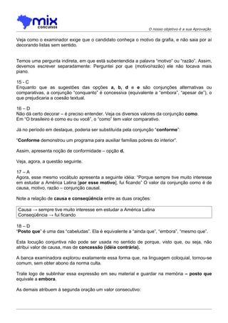 O nosso objetivo é a sua Aprovação


Veja como o examinador exige que o candidato conheça o motivo da grafia, e não saia por aí
decorando listas sem sentido.


Temos uma pergunta indireta, em que está subentendida a palavra “motivo” ou “razão”. Assim,
devemos escrever separadamente: Perguntei por que (motivo/razão) ele não tocava mais
piano.

15 - C
Enquanto que as sugestões das opções a, b, d e e são conjunções alternativas ou
comparativas, a conjunção “conquanto” é concessiva (equivalente a “embora”, “apesar de”), o
que prejudicaria a coesão textual.

16 – D
Não dá certo decorar – é preciso entender. Veja os diversos valores da conjunção como.
Em “O brasileiro é como eu ou você”, o “como” tem valor comparativo.

Já no período em destaque, poderia ser substituída pela conjunção “conforme”:

“Conforme demonstrou um programa para auxiliar famílias pobres do interior”.

Assim, apresenta noção de conformidade – opção d.

Veja, agora, a questão seguinte.

17 – A
Agora, esse mesmo vocábulo apresenta a seguinte idéia: “Porque sempre tive muito interesse
em estudar a América Latina [por esse motivo], fui ficando” O valor da conjunção como é de
causa, motivo, razão – conjunção causal.

Note a relação de causa e conseqüência entre as duas orações:

Causa → sempre tive muito interesse em estudar a América Latina
Conseqüência → fui ficando

18 – D
“Posto que” é uma das “cabeludas”. Ela é equivalente a “ainda que”, “embora”, “mesmo que”.

Esta locução conjuntiva não pode ser usada no sentido de porque, visto que, ou seja, não
atribui valor de causa, mas de concessão (idéia contrária).

A banca examinadora explorou exatamente essa forma que, na linguagem coloquial, tornou-se
comum, sem obter abono da norma culta.

Trate logo de sublinhar essa expressão em seu material e guardar na memória – posto que
equivale a embora.

As demais atribuem à segunda oração um valor consecutivo:
 