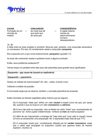 O nosso objetivo é a sua Aprovação




CAUSA                     CONJUNÇÃO                       CONSEQÜÊNCIA
Formação de um     →      de modo que tal           →     A região ostenta
cinturão de               que tanto que                   índices de
miséria                   de sorte que                    desenvolvimento
                                                          humano
                                                          desesperadores

19 - D
A idéia entre as duas orações é contrária. Deve-se usar, portanto, uma conjunção adversativa
ou concessiva. Por isso, foi corretamente usada a conjunção conquanto.

Ela é parecida com a que vimos anteriormente: porquanto (questão 11)

As duas são raramente usadas e poderiam levar a alguma confusão.

Então, seus problemas acabaram!!!!

Vamos traçar um paralelo entre elas (que são parecidas) para guardar seus significados:

Porquanto – por causa de (causal ou explicativa)

Conquanto – concessiva

Gostou do método de memorização? Ah, não... então, invente o seu!

Voltando à análise da questão.

O enunciado exige que se observe, também, a correção gramatical da proposta.


Estão incorretas as demais sugestões pelos motivos que se seguem.

      (A) A conjunção “dado que” atribui um valor causal à oração (uma vez que, por causa
      de), quando o que se busca é um valor concessivo ou adverso.

      (B) O erro não está na conjunção, mas na flexão do verbo “tratar” que, acompanhado do
      pronome “se”, forma sujeito indeterminado: “embora se trate da mesma espécie”.

      (C) Além de ser inapropriado o emprego de “haja vista que” (cujo valor é causal), houve
      um erro ao acrescentar uma preposição “de” à expressão (haja vista de que ?!?!).

      (E) A conjunção “posto que”, corretamente utilizada por ter caráter concessivo, exige
      que o verbo seja conjugado no subjuntivo (“posto que sejamos todos da mesma
      espécie”). Acertou na
 
