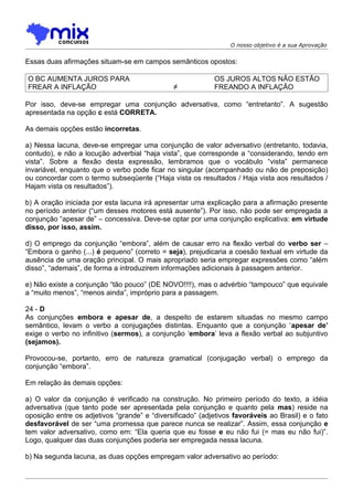 O nosso objetivo é a sua Aprovação


Essas duas afirmações situam-se em campos semânticos opostos:

O BC AUMENTA JUROS PARA                                    OS JUROS ALTOS NÃO ESTÃO
FREAR A INFLAÇÃO                               ≠           FREANDO A INFLAÇÃO

Por isso, deve-se empregar uma conjunção adversativa, como “entretanto”. A sugestão
apresentada na opção c está CORRETA.

As demais opções estão incorretas.

a) Nessa lacuna, deve-se empregar uma conjunção de valor adversativo (entretanto, todavia,
contudo), e não a locução adverbial “haja vista”, que corresponde a “considerando, tendo em
vista”. Sobre a flexão desta expressão, lembramos que o vocábulo “vista” permanece
invariável, enquanto que o verbo pode ficar no singular (acompanhado ou não de preposição)
ou concordar com o termo subseqüente (“Haja vista os resultados / Haja vista aos resultados /
Hajam vista os resultados”).

b) A oração iniciada por esta lacuna irá apresentar uma explicação para a afirmação presente
no período anterior (“um desses motores está ausente”). Por isso, não pode ser empregada a
conjunção “apesar de” – concessiva. Deve-se optar por uma conjunção explicativa: em virtude
disso, por isso, assim.

d) O emprego da conjunção “embora”, além de causar erro na flexão verbal do verbo ser –
“Embora o ganho (...) é pequeno” (correto = seja), prejudicaria a coesão textual em virtude da
ausência de uma oração principal. O mais apropriado seria empregar expressões como “além
disso”, “ademais”, de forma a introduzirem informações adicionais à passagem anterior.

e) Não existe a conjunção “tão pouco” (DE NOVO!!!!), mas o advérbio “tampouco” que equivale
a “muito menos”, “menos ainda”, impróprio para a passagem.

24 - D
As conjunções embora e apesar de, a despeito de estarem situadas no mesmo campo
semântico, levam o verbo a conjugações distintas. Enquanto que a conjunção ‘apesar de’
exige o verbo no infinitivo (sermos), a conjunção ‘embora’ leva a flexão verbal ao subjuntivo
(sejamos).

Provocou-se, portanto, erro de natureza gramatical (conjugação verbal) o emprego da
conjunção “embora”.

Em relação às demais opções:

a) O valor da conjunção é verificado na construção. No primeiro período do texto, a idéia
adversativa (que tanto pode ser apresentada pela conjunção e quanto pela mas) reside na
oposição entre os adjetivos “grande” e “diversificado” (adjetivos favoráveis ao Brasil) e o fato
desfavorável de ser “uma promessa que parece nunca se realizar”. Assim, essa conjunção e
tem valor adversativo, como em: “Ela queria que eu fosse e eu não fui (= mas eu não fui)”.
Logo, qualquer das duas conjunções poderia ser empregada nessa lacuna.

b) Na segunda lacuna, as duas opções empregam valor adversativo ao período:
 