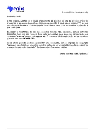 O nosso objetivo é a sua Aprovação


entretanto / mas.

c) Na terceira, justifica-se o pouco engajamento do cidadão ao fato de ele não avaliar os
programas e as ações dos políticos (como essa questão é atual, não é mesmo???) e, com
isso, elege-os de acordo com sua popularidade. Assim, tanto pode ser usada a conjunção já
que como pois.

d) Apesar a importância do país na economia mundial, nós, brasileiros, sempre sofremos
decepções (nem me fale nisso...). Esse valor adversativo tanto pode ser apresentado pela
conjunção “embora” quanto pela apesar de. O problema foi de conjugação verbal. Já vimos
que este item está INCORRETO.

e) No último período, pode-se apresentar uma conclusão, com o emprego da conjunção
“portanto” ou estabelecer uma idéia contrária ao fato de ser um país tão importante, a partir do
emprego da conjunção “contudo”. As duas conjunções seriam válidas.


                                                               Bons estudos e até a próxima!
 