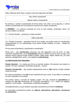 O nosso objetivo é a sua Aprovação


Note a diferença entre frase e oração a partir dos seguintes exemplos:

                                   Que mulher insuportável!

                                Aquela mulher é insuportável!

Na primeira, a opinião é apresentada de forma direta, sem verbo. Já na segunda, a mesma
opinião é apresentada sob uma estrutura oracional (com sujeito e predicado).

3. PERÍODO – é a estrutura composta por uma ou mais orações, dividindose, assim, em
período simples e composto.

3.1 - Período Simples – apresenta a oração absoluta.

                                       Estou muito feliz.

3.2 - Período Composto – apresenta mais de uma oração, que podem estar em coordenação
(independentes) ou em subordinação (uma exerce função sintática na outra – relação de
dependência).

Por que esta nomenclatura: subordinada e coordenada?

Pense bem – são coordenadas estruturas que não dependem uma da outra, ou seja,
caminham paralelamente. Já as subordinadas exercem influência uma na outra, ou seja, uma
estrutura exerce alguma função sintática (sujeito, objeto direto, objeto indireto etc.) na outra
estrutura, estabelecendo, assim, uma relação de subordinação.

CLASSIFICAÇÃO DAS ORAÇÕES

Oração Absoluta – é a oração que forma um período simples. Há somente uma oração no
período. Por isso, é absoluta, vitaminada, poderosa... é única!

Orações Coordenadas – são orações independentes entre si. Não exercem função sintática
umas nas outras.

Por serem equivalentes, uma não é mais importante do que a outra. O que difere é a presença
de uma conjunção em uma delas.

Por síndeto, temos o conceito de “ligação, junção”. Por isso, chamam-se assindéticas as
orações que não são introduzidas por conjunção (assindéticas →“a” = prefixo de negação,
ausência = sem síndeto → não possuem o elemento de ligação).

Conseqüentemente, as que recebem conjunção coordenativa se chamam sindéticas.

As conjunções coordenativas podem ser aditivas, adversativas, alternativas, conclusivas
ou explicativas.
 