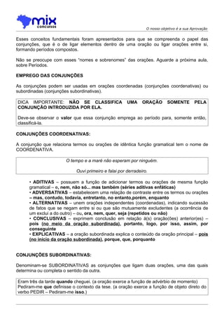 O nosso objetivo é a sua Aprovação


Esses conceitos fundamentais foram apresentados para que se compreenda o papel das
conjunções, que é o de ligar elementos dentro de uma oração ou ligar orações entre si,
formando períodos compostos.

Não se preocupe com esses “nomes e sobrenomes” das orações. Aguarde a próxima aula,
sobre Períodos.

EMPREGO DAS CONJUNÇÕES

As conjunções podem ser usadas em orações coordenadas (conjunções coordenativas) ou
subordinadas (conjunções subordinativas).

DICA IMPORTANTE: NÃO SE CLASSIFICA                   UMA     ORAÇÃO       SOMENTE        PELA
CONJUNÇÃO INTRODUZIDA POR ELA.

Deve-se observar o valor que essa conjunção emprega ao período para, somente então,
classificá-la.

CONJUNÇÕES COORDENATIVAS:

A conjunção que relaciona termos ou orações de idêntica função gramatical tem o nome de
COORDENATIVA.

                       O tempo e a maré não esperam por ninguém.

                           Ouvi primeiro e falai por derradeiro.

      • ADITIVAS – possuem a função de adicionar termos ou orações de mesma função
      gramatical – e, nem, não só... mas também (séries aditivas enfáticas)
      • ADVERSATIVAS – estabelecem uma relação de contraste entre os termos ou orações
      – mas, contudo, todavia, entretanto, no entanto,porém, enquanto
      • ALTERNATIVAS – unem orações independentes (coordenadas), indicando sucessão
      de fatos que se negam entre si ou que são mutuamente excludentes (a ocorrência de
      um exclui a do outro) – ou, ora, nem, quer, seja (repetidos ou não)
      • CONCLUSIVAS – exprimem conclusão em relação à(s) oração(ões) anterior(es) –
      pois (no meio da oração subordinada), portanto, logo, por isso, assim, por
      conseguinte
      • EXPLICATIVAS – a oração subordinada explica o conteúdo da oração principal – pois
      (no início da oração subordinada), porque, que, porquanto


CONJUNÇÕES SUBORDINATIVAS:

Denominam-se SUBORDINATIVAS as conjunções que ligam duas orações, uma das quais
determina ou completa o sentido da outra.

Eram três da tarde quando cheguei. (a oração exerce a função de advérbio de momento)
Pediram-me que definisse o contexto da tese. (a oração exerce a função de objeto direto do
verbo PEDIR – Pediram-me isso.)
 