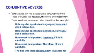CONJUNTIVE ADVERBS 
• We can also join two clauses with a conjunctive adverb. 
These are words like however, therefore, or consequently. 
These words are sometimes called transitions. For example: 
Bob says he speaks ten languages; however, I 
don’t believe him. 
Bob says he speaks ten languages. However, I 
don’t believe him. 
Homework is important; therefore, I’ll do it 
carefully. 
Homework is important. Therefore, I’ll do it 
carefully. 
The bus was late; consequently, I was late for 
class. 
 