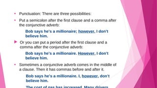 • Punctuation: There are three possibilities: 
• Put a semicolon after the first clause and a comma after 
the conjunctive adverb: 
Bob says he’s a millionaire; however, I don’t 
believe him. 
 Or you can put a period after the first clause and a 
comma after the conjunctive adverb: 
Bob says he’s a millionaire. However, I don’t 
believe him. 
• Sometimes a conjunctive adverb comes in the middle of 
a clause. Then it has commas before and after it. 
Bob says he’s a millionaire. I, however, don’t 
believe him. 
The cost of gas has increased. Many drivers, 
