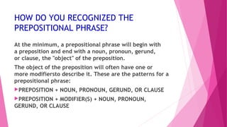 HOW DO YOU RECOGNIZED THE 
PREPOSITIONAL PHRASE? 
At the minimum, a prepositional phrase will begin with 
a preposition and end with a noun, pronoun, gerund, 
or clause, the "object" of the preposition. 
The object of the preposition will often have one or 
more modifiersto describe it. These are the patterns for a 
prepositional phrase: 
PREPOSITION + NOUN, PRONOUN, GERUND, OR CLAUSE 
PREPOSITION + MODIFIER(S) + NOUN, PRONOUN, 
GERUND, OR CLAUSE 
 