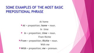 SOME EXAMPLES OF THE MOST BASIC 
PREPOSITIONAL PHRASE 
At home 
At = preposition; home = noun. 
In time 
 In = preposition; time = noun. 
From Richie 
From = preposition; Richie = noun. 
With me 
With = preposition; me = pronoun. 
 
