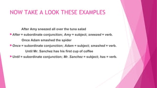 NOW TAKE A LOOK THESE EXAMPLES 
After Amy sneezed all over the tuna salad 
After = subordinate conjunction; Amy = subject; sneezed = verb. 
Once Adam smashed the spider 
Once = subordinate conjunction; Adam = subject; smashed = verb. 
Until Mr. Sanchez has his first cup of coffee 
Until = subordinate conjunction; Mr. Sanchez = subject; has = verb. 
 