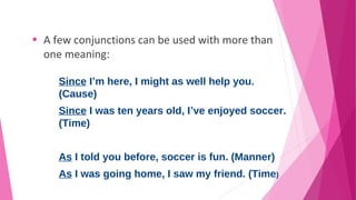 • A few conjunctions can be used with more than 
one meaning: 
Since I’m here, I might as well help you. 
(Cause) 
Since I was ten years old, I’ve enjoyed soccer. 
(Time) 
As I told you before, soccer is fun. (Manner) 
As I was going home, I saw my friend. (Time) 
 