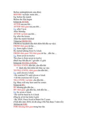 Before midnight(trước nửa đêm) 
BEFORE+sự kiện: trước khi… 
Eg: before the match 
Before the film began 
6.Gioi từ AFTER : 
AFTER:sau,sau khi… 
AFTER+thời gian:sau,sau khi… 
Eg: after 5 p.m 
After Monday 
AFTER+sự kiện:sau khi… 
Eg: after the lesson 
After the match finished 
7.Gioi tu FROM-TO : 
FROM:từ lúc(đánh dấu thời điểm bắt đầu sự việc) 
FROM+thời gian:từ lúc… 
Eg: from eight o’clock 
He started talking from 8 o’clock 
FROM+thời gian+TO+thời gian:từ lúc…đến lúc… 
Eg: from seven to twelve 
The class is from seven to twelve 
(Buổi học bắt đầu từ 7 giờ đến 12 giờ) 
8.Gioi từ TO-TILL-UNTIL : 
TO/TILL/UNTIL:đến khi, cho đến khi 
 đánh dấu thời điểm kết thúc sự việc. 
TO/TILL/UNTIL+thời gian:cho đến khi... 
Eg: until eleven o’clock 
+He watched TV until eleven o’clock 
+I đi the exercises till 12 p.m 
TILL/UNTIL+sự kiện: cho đến khi… 
Eg: Mary will stay here until he comes 
9.Gioi từ BY : 
BY:khoảng,gần đến lúc… 
BY+thời gian: gần đến lúc, tính đến lúc… 
Eg: by seven o’clock 
+He will be back by 6 o’clock 
(Ông ấy sẽ trở lại trước 6 giờ) 
+By 2010, I have lived in Hanoi for 5 years 
(Tính đến năm 2010, tôi đã sống ở Hà Nội được 5 năm rồi) 
10.Gioi từ FOR : 
FOR+khoảng thời gian:trong bao lâu 
 