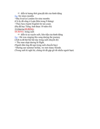  diễn tả lượng thời gian,độ dài của hành động 
Eg: for nines months 
+She lived in London for nine months 
(Cô ấy đã sống ở Luận Đôn trong 9 tháng) 
+They have learnt English for ten years 
(Họ đã học Tiếng Anh được 10 năm rồi) 
11.Gioi tu DURING : 
DURING: trong suốt 
 diễn tả sự xuyên suốt, liên tiếp của hành động 
Eg: +He was singing this song during the journey 
(Anh ta đã hát bài hát này trong suốt chuyến đi) 
+ The man slept during hí flight 
(Người đàn ông đã ngủ trong suốt chuyến bay) 
+During our summer holidy, we met many friends 
(Trong suốt kì nghỉ hè, chúng tôi đã gặp gỡ rất nhiều người bạn) 
