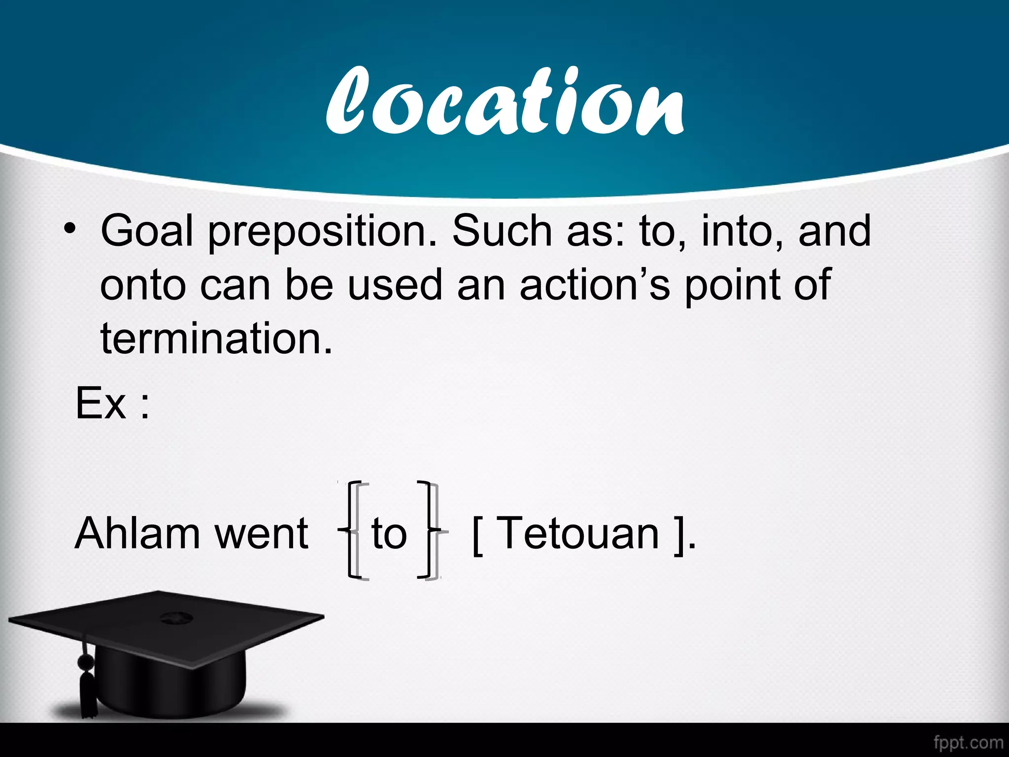location
• Goal preposition. Such as: to, into, and
  onto can be used an action’s point of
  termination.
 Ex :

Ahlam went     to    [ Tetouan ].
 