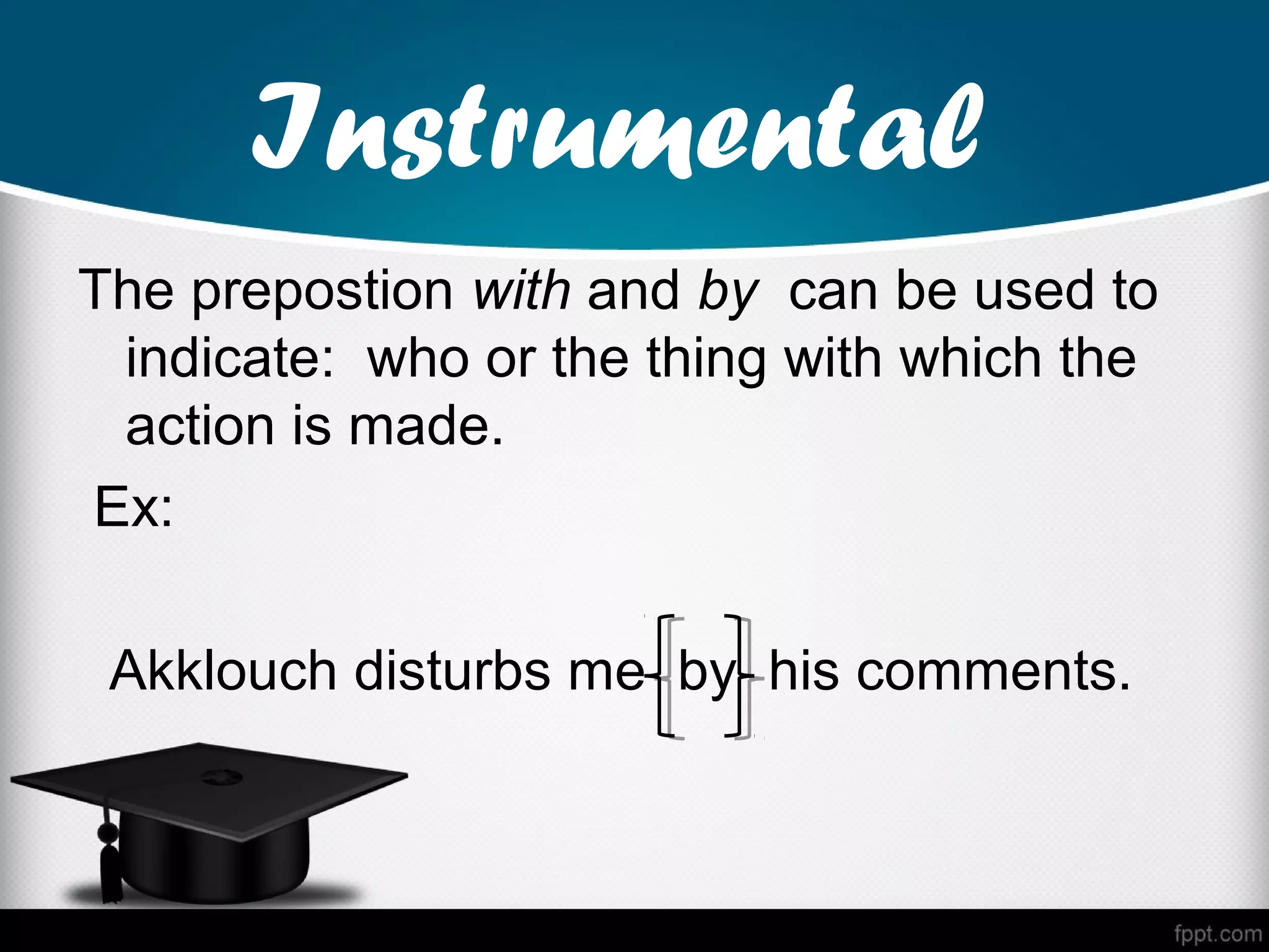 Instrumental
The prepostion with and by can be used to
 indicate: who or the thing with which the
 action is made.
Ex:

 Akklouch disturbs me by his comments.
 
