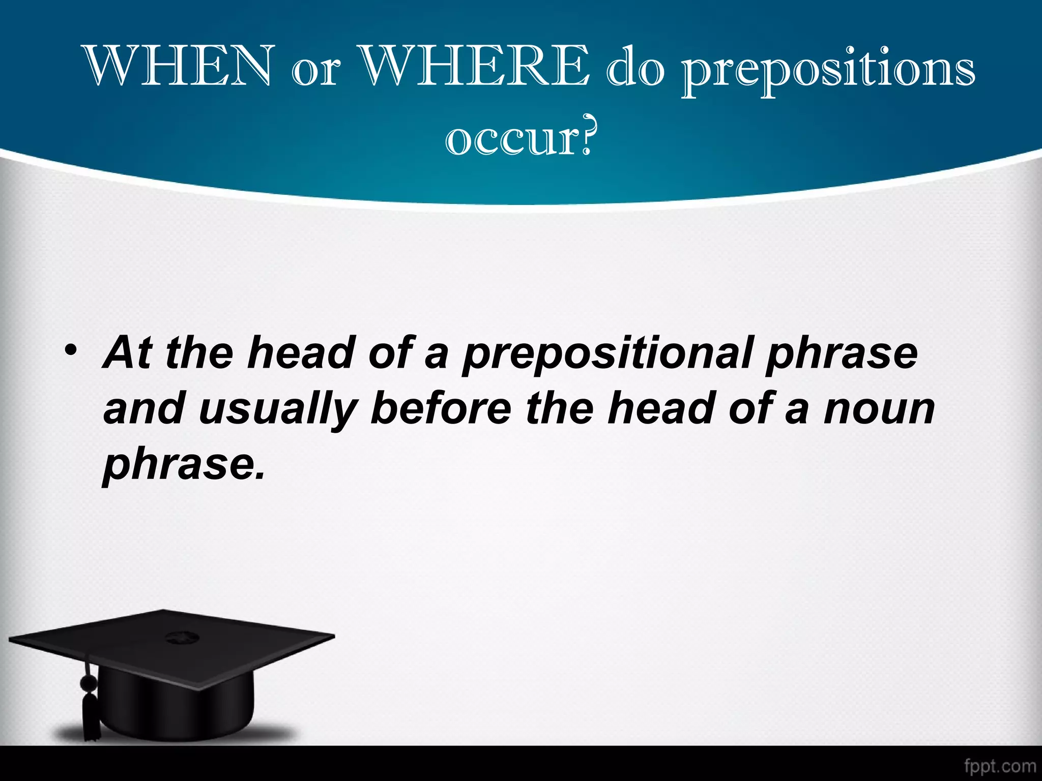  WHEN or WHERE do prepositions
           occur?


• At the head of a prepositional phrase
  and usually before the head of a noun
  phrase.
 