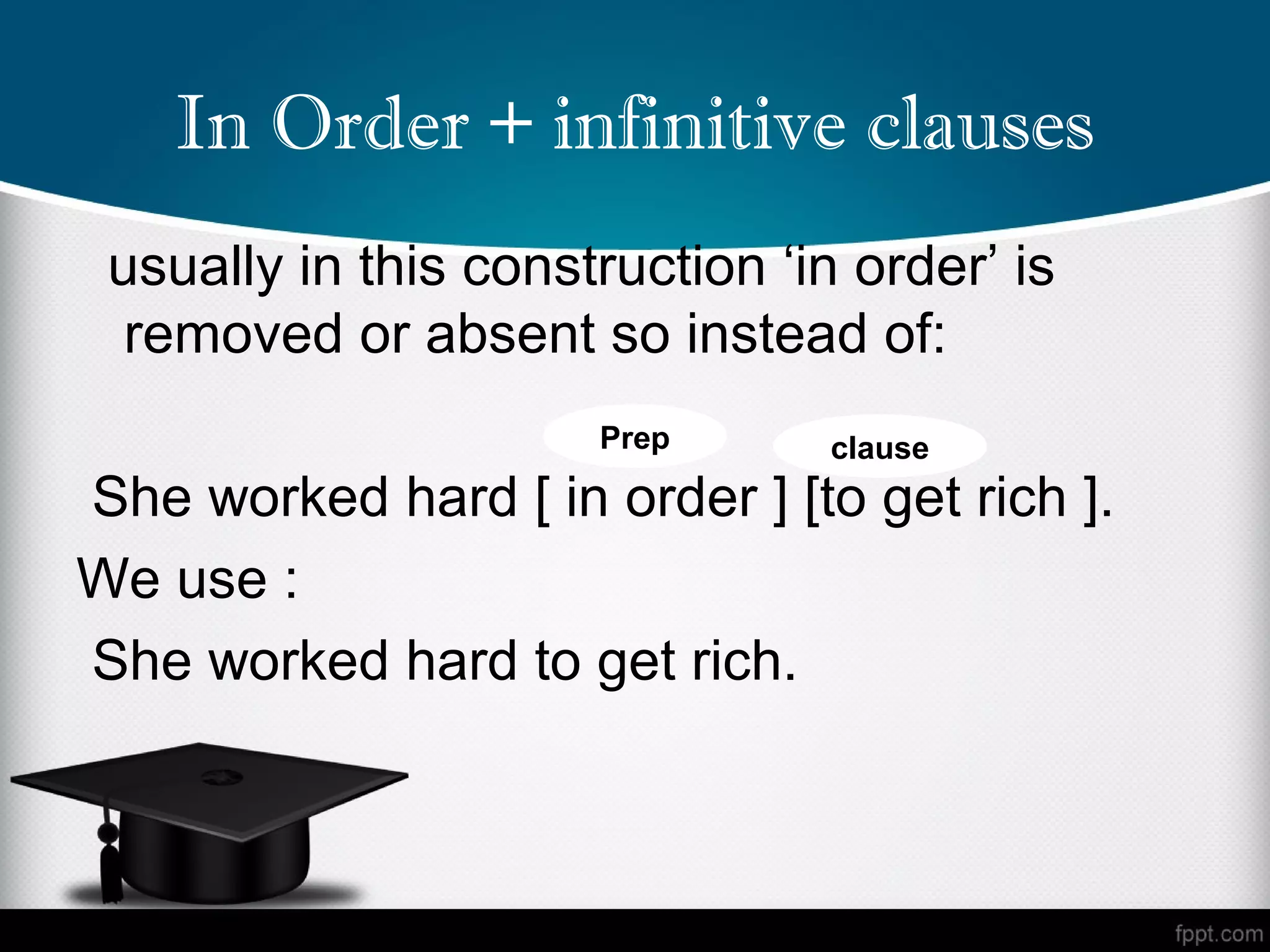In Order + infinitive clauses
 usually in this construction ‘in order’ is
  removed or absent so instead of:
                      Prep       clause
She worked hard [ in order ] [to get rich ].
We use :
She worked hard to get rich.
 
