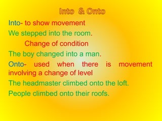 Into- to show movement 
We stepped into the room. 
Change of condition 
The boy changed into a man. 
Onto- used when there is movement 
involving a change of level 
The headmaster climbed onto the loft. 
People climbed onto their roofs. 
 