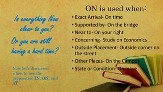 Is everything Now 
clear to you? 
ON is used when: 
• Exact Arrival- On time 
• Supported by- On the bridge 
• Near to- On your right 
• Concerning- Study on Economics 
• Outside Placement- Outside corner on 
the street. 
• Other Places- On the Campus 
• State or Condition- On leave 
Or you are still 
having a hard time? 
Now let’s discussed 
when to use the 
preposition IN, ON, and 
AT 
 