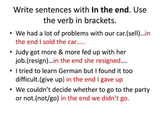Write sentences with In the end. Use
the verb in brackets.
• We had a lot of problems with our car.(sell)…in
the end I sold the car…..
• Judy got more & more fed up with her
job.(resign)…in the end she resigned….
• I tried to learn German but I found it too
difficult.(give up) in the end I gave up
• We couldn’t decide whether to go to the party
or not.(not/go) in the end we didn’t go.
 