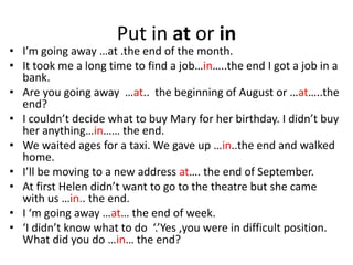 Put in at or in
• I’m going away …at .the end of the month.
• It took me a long time to find a job…in…..the end I got a job in a
bank.
• Are you going away …at.. the beginning of August or …at…..the
end?
• I couldn’t decide what to buy Mary for her birthday. I didn’t buy
her anything…in…… the end.
• We waited ages for a taxi. We gave up …in..the end and walked
home.
• I’ll be moving to a new address at…. the end of September.
• At first Helen didn’t want to go to the theatre but she came
with us …in.. the end.
• I ‘m going away …at… the end of week.
• ‘I didn’t know what to do ‘.’Yes ,you were in difficult position.
What did you do …in… the end?
 