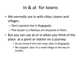 In & at for towns
• We normally use in with cities, towns and
villages.
– Tom’s parents live in Nugegoda.
– The louver is a famous art museum in Paris .
• But you can use at or in when you think of the
place as a point or station on a journey:
• Do you know if this train stops at(or in) Nugegoda.
• We stopped at(or in) a small village on the way to
London.
 