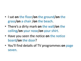 • I sat on the floor/on the ground/on the
grass/on a chair /on the beach.
• There’s a dirty mark on the wall/on the
ceiling/on your nose/on your shirt.
• Have you seen the notice on the notice
board/on the door?
• You’ll find details of TV programmes on page
seven.
 