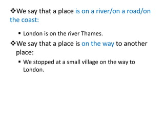 We say that a place is on a river/on a road/on
the coast:
 London is on the river Thames.
We say that a place is on the way to another
place:
 We stopped at a small village on the way to
London.
 