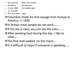 • The evening about 20 minutes
• Christmas the moment
• 21 July 1969 the middle ages
• 11 seconds
• The same time night
Columbus made his first voyage from Europe to
America in 1492.
In Britain most people do not work………
If the sky is clear, you can see the stars……..
After working hard during the day , I like to
relax…..
The first man walked on the moon….
It is difficult to listen if everyone is speaking……
 
