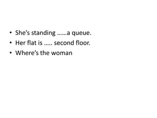• She’s standing ……a queue.
• Her flat is ….. second floor.
• Where’s the woman
 