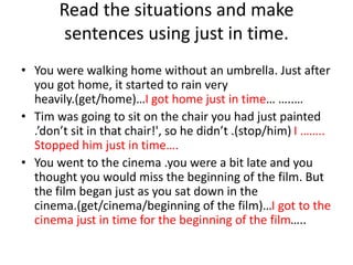 Read the situations and make
sentences using just in time.
• You were walking home without an umbrella. Just after
you got home, it started to rain very
heavily.(get/home)…I got home just in time… …..…
• Tim was going to sit on the chair you had just painted
.’don’t sit in that chair!', so he didn’t .(stop/him) I ……..
Stopped him just in time….
• You went to the cinema .you were a bit late and you
thought you would miss the beginning of the film. But
the film began just as you sat down in the
cinema.(get/cinema/beginning of the film)…I got to the
cinema just in time for the beginning of the film…..
 