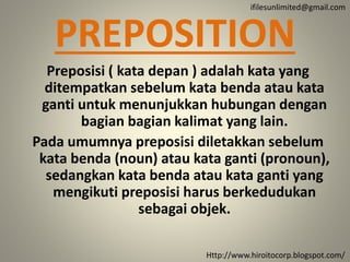 PREPOSITION
Preposisi ( kata depan ) adalah kata yang
ditempatkan sebelum kata benda atau kata
ganti untuk menunjukkan hubungan dengan
bagian bagian kalimat yang lain.
Pada umumnya preposisi diletakkan sebelum
kata benda (noun) atau kata ganti (pronoun),
sedangkan kata benda atau kata ganti yang
mengikuti preposisi harus berkedudukan
sebagai objek.
Http://www.hiroitocorp.blogspot.com/
ifilesunlimited@gmail.com
 