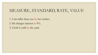 MEASURE, STANDARD, RATE, VALUE
1. I am taller than you by two inches.
2. He charges interest at 9%.
3. Cloth is sold by the yard.
 