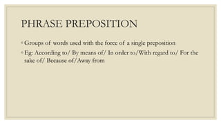 PHRASE PREPOSITION
◦ Groups of words used with the force of a single preposition
◦ Eg: According to/ By means of/ In order to/With regard to/ For the
sake of/ Because of/Away from
 