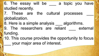 6. The essay will be ___ a topic you have
studied recently.
7. These are the cultural processes ___
globalization.
8. Here is a simple analysis ___ algorithms.
9. The researchers are reliant ___ external
funding.
10. This course provides the opportunity to focus
___ your major area of interest.
 