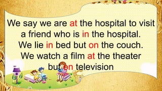 We say we are at the hospital to visit
a friend who is in the hospital.
We lie in bed but on the couch.
We watch a film at the theater
but on television
 