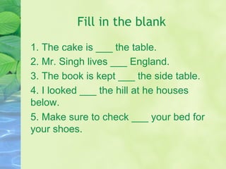 Fill in the blank
1. The cake is ___ the table.
2. Mr. Singh lives ___ England.
3. The book is kept ___ the side table.
4. I looked ___ the hill at he houses
below.
5. Make sure to check ___ your bed for
your shoes.
 