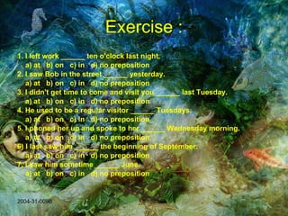 Exercise : 1. I left work ______ ten o'clock last night. a) at  b) on  c) in  d) no preposition 2. I saw Bob in the street ______ yesterday. a) at  b) on  c) in  d) no preposition 3. I didn't get time to come and visit you ______ last Tuesday.   a) at  b) on  c) in  d) no preposition 4. He used to be a regular visitor ______ Tuesdays.   a) at  b) on  c) in  d) no preposition 5. I phoned her up and spoke to her ______ Wednesday morning.   a) at  b) on  c) in  d) no preposition 6) I last saw him ______ the beginning of September.   a) at  b) on  c) in  d) no preposition 7. I saw him sometime ______ June.   a) at  b) on  c) in  d) no preposition 