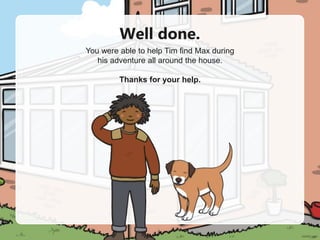 Well done.
You were able to help Tim find Max during
his adventure all around the house.
Thanks for your help.
 