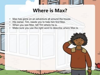 Where is Max?
• Max has gone on an adventure all around the house.
• His owner, Tim, needs you to help him find Max.
• When you see Max, tell Tim where he is.
• Make sure you use the right word to describe where Max is.
 