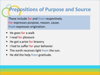Prepositions of Purpose and Source
 He goes for a walk
 I read for pleasure
 He got a prize for bravery.
 I had to suffer for your behavior
 The earth receives light from the sun.
 He did the help from gratitude.
These include for and from respectively.
For expresses purpose, reason, cause.
From expresses origination.
 