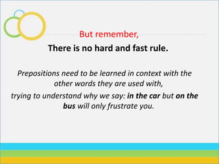 But remember,
There is no hard and fast rule.
Prepositions need to be learned in context with the
other words they are used with,
trying to understand why we say: in the car but on the
bus will only frustrate you.
 