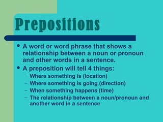 Prepositions
A  word or word phrase that shows a
  relationship between a noun or pronoun
  and other words in a sentence.
 A preposition will tell 4 things:
  –   Where something is (location)
  –   Where something is going (direction)
  –   When something happens (time)
  –   The relationship between a noun/pronoun and
      another word in a sentence
 