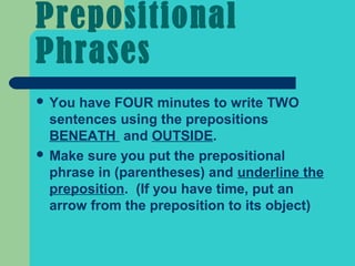 Prepositional
Phrases
 You have FOUR minutes to write TWO
  sentences using the prepositions
  BENEATH and OUTSIDE.
 Make sure you put the prepositional
  phrase in (parentheses) and underline the
  preposition. (If you have time, put an
  arrow from the preposition to its object)
 